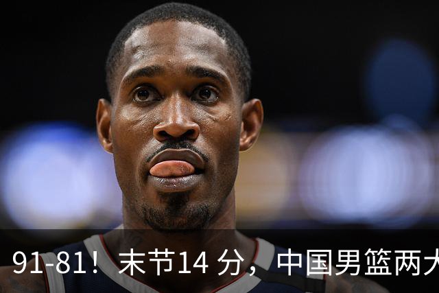 91-81！末节14 分，中国男篮两大新星撑起进攻，高诗岩暴露后场短板